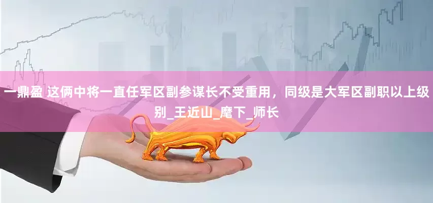 一鼎盈 这俩中将一直任军区副参谋长不受重用，同级是大军区副职以上级别_王近山_麾下_师长