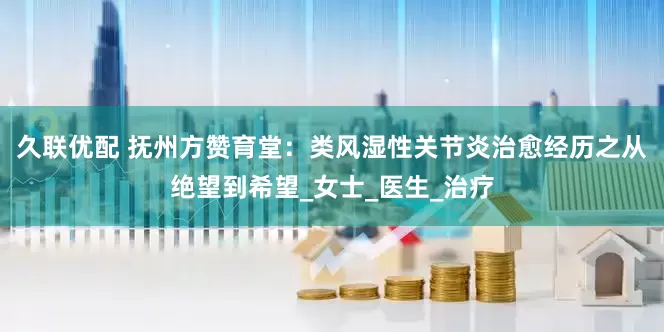 久联优配 抚州方赞育堂：类风湿性关节炎治愈经历之从绝望到希望_女士_医生_治疗