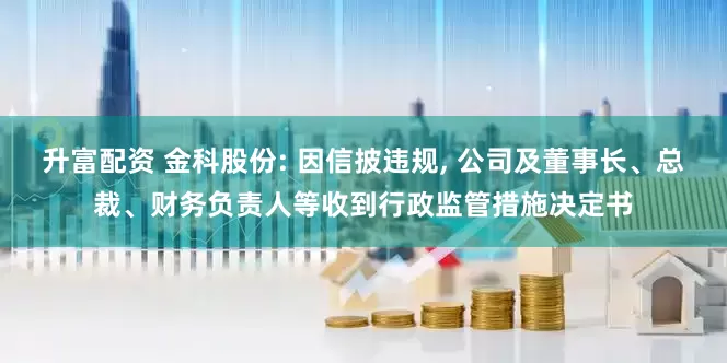 升富配资 金科股份: 因信披违规, 公司及董事长、总裁、财务负责人等收到行政监管措施决定书