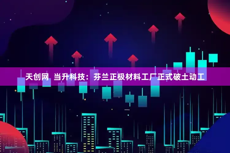 天创网  当升科技：芬兰正极材料工厂正式破土动工