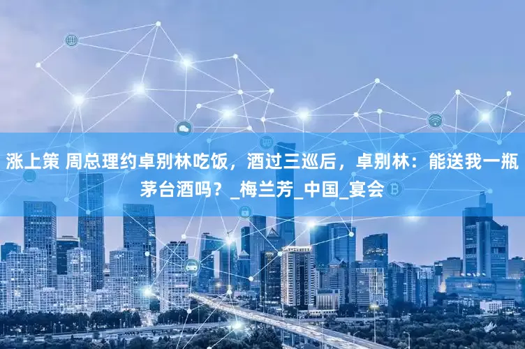 涨上策 周总理约卓别林吃饭，酒过三巡后，卓别林：能送我一瓶茅台酒吗？_梅兰芳_中国_宴会