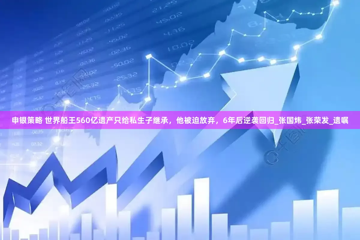 申银策略 世界船王560亿遗产只给私生子继承，他被迫放弃，6年后逆袭回归_张国炜_张荣发_遗嘱
