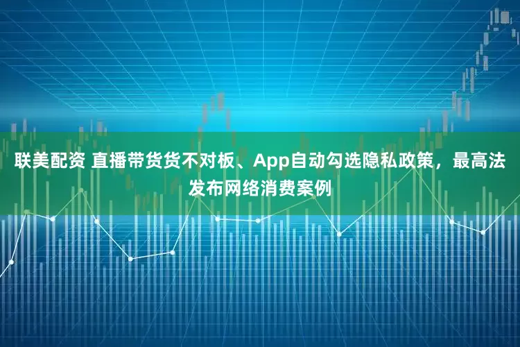 联美配资 直播带货货不对板、App自动勾选隐私政策，最高法发布网络消费案例