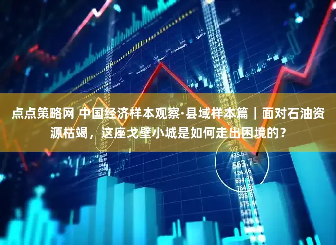 点点策略网 中国经济样本观察·县域样本篇｜面对石油资源枯竭，这座戈壁小城是如何走出困境的？