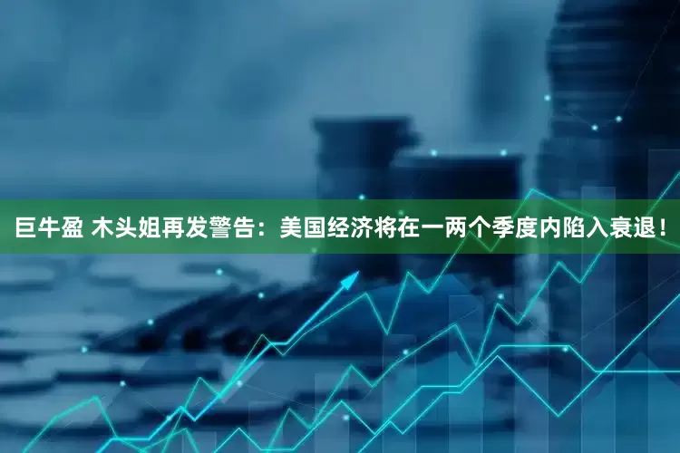 巨牛盈 木头姐再发警告：美国经济将在一两个季度内陷入衰退！