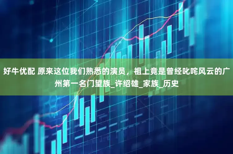 好牛优配 原来这位我们熟悉的演员，祖上竟是曾经叱咤风云的广州第一名门望族_许绍雄_家族_历史