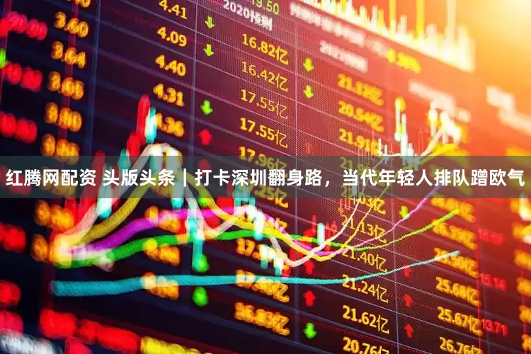 红腾网配资 头版头条｜打卡深圳翻身路，当代年轻人排队蹭欧气