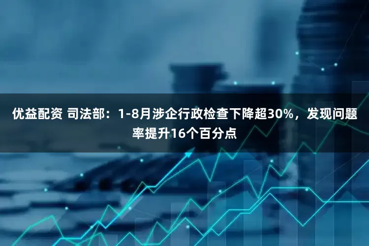 优益配资 司法部：1-8月涉企行政检查下降超30%，发现问题率提升16个百分点