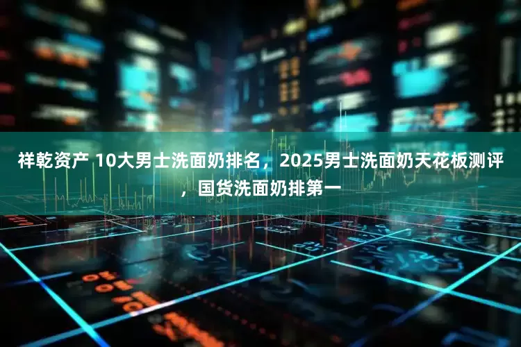 祥乾资产 10大男士洗面奶排名，2025男士洗面奶天花板测评，国货洗面奶排第一