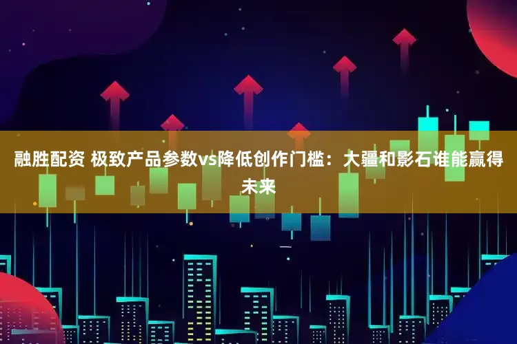 融胜配资 极致产品参数vs降低创作门槛：大疆和影石谁能赢得未来