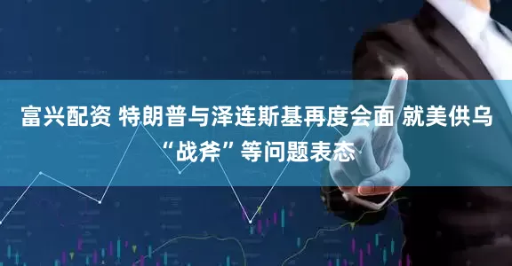 富兴配资 特朗普与泽连斯基再度会面 就美供乌“战斧”等问题表态