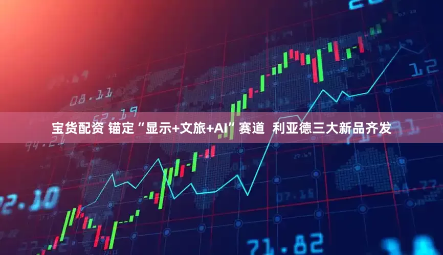 宝货配资 锚定“显示+文旅+AI”赛道  利亚德三大新品齐发