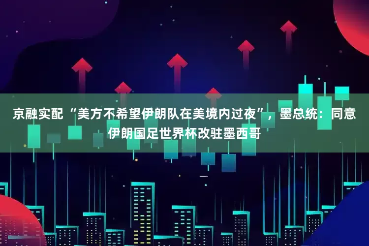 京融实配 “美方不希望伊朗队在美境内过夜”，墨总统：同意伊朗国足世界杯改驻墨西哥